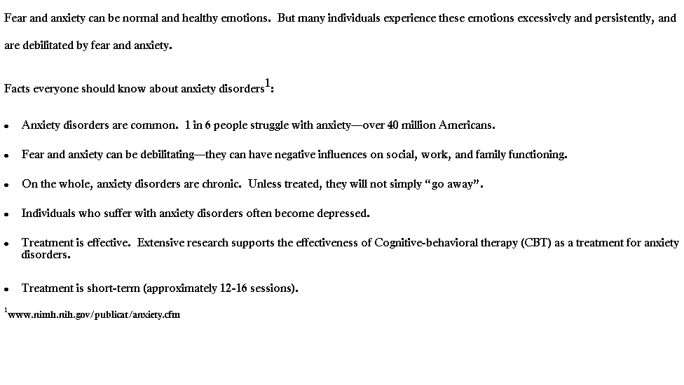 Text Box: Fear and anxiety can be normal and healthy emotions.  But many individuals experience these emotions excessively and persistently, and are debilitated by fear and anxiety.   
Facts everyone should know about anxiety disorders1:   
 Anxiety disorders are common.  1 in 6 people struggle with anxietyover 40 million Americans.
 Fear and anxiety can be debilitatingthey can have negative influences on social, work, and family functioning.
 On the whole, anxiety disorders are chronic.  Unless treated, they will not simply go away.
 Individuals who suffer with anxiety disorders often become depressed.  
 Treatment is effective.  Extensive research supports the effectiveness of Cognitive-behavioral therapy (CBT) as a treatment for anxiety disorders.
 Treatment is short-term (approximately 12-16 sessions).
1www.nimh.nih.gov/publicat/anxiety.cfm
 

